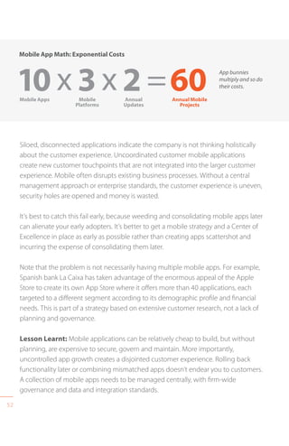 52
Siloed, disconnected applications indicate the company is not thinking holistically
about the customer experience. Uncoordinated customer mobile applications
create new customer touchpoints that are not integrated into the larger customer
experience. Mobile often disrupts existing business processes. Without a central
management approach or enterprise standards, the customer experience is uneven,
security holes are opened and money is wasted.
It’s best to catch this fail early, because weeding and consolidating mobile apps later
can alienate your early adopters. It’s better to get a mobile strategy and a Center of
Excellence in place as early as possible rather than creating apps scattershot and
incurring the expense of consolidating them later.
Note that the problem is not necessarily having multiple mobile apps. For example,
Spanish bank La Caixa has taken advantage of the enormous appeal of the Apple
Store to create its own App Store where it offers more than 40 applications, each
targeted to a different segment according to its demographic profile and financial
needs. This is part of a strategy based on extensive customer research, not a lack of
planning and governance.
Lesson Learnt: Mobile applications can be relatively cheap to build, but without
planning, are expensive to secure, govern and maintain. More importantly,
uncontrolled app growth creates a disjointed customer experience. Rolling back
functionality later or combining mismatched apps doesn’t endear you to customers.
A collection of mobile apps needs to be managed centrally, with firm-wide
governance and data and integration standards.
Mobile App Math: Exponential Costs
10 x 3 x 2 =60Mobile Apps Mobile
Platforms
Annual
Updates
Annual Mobile
Projects
App bunnies
multiply and so do
their costs.
 