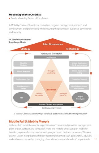 53
TCS Mobility Center of
Excellence Model
A Mobility Center of Excellence helps stamp out ‘app bunnies’ without hindering Innovation
Mobile Experience Checklist:
n Create a Mobility Center of Excellence
A Mobility Center of Excellence centralizes program management, research and
development and prototyping while ensuring the priorities of audience, governance
and security.
Mobile Fail 5: Mobile Myopia
In the rush to meet the mobile expectations of consumers (as well as management,
press and analysts), many companies make the mistake of focusing on mobile in
isolation, separate from other channels, programs and business processes. We see a
distinct lack of integration with both traditional channels such as branches, advisors
and call centers as well as emerging channels such as social media. Companies also
 