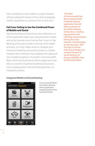 54
have a tendency to see mobile as a point solution,
without seeing the impact of the value of applying
mobile capabilities to a process from end-to-end.
Fail Case: Failing to See the Combined Power
of Mobile and Social
Very few banking or financial services institutions, as
of this publication date, have integrated their mobile
and social channels much further than ’share’ or ’like’.
Banking and social are both in the top 10 of mobile
activities, so it only makes sense to integrate your
institution’s banking and social activities on mobile.
However few institutions have adopted this approach.
One notable exception is Australia’s Commonwealth
Bank, which has launched an iPhone application that
allows customers to perform banking transactions,
such as paying others and receiving payments, via
Facebook contacts.
“The bank
(Commonwealth) has
demonstrated a beta
Facebook banking
application that will
allow customers to
do all their banking
transactions, including
paying others and
collecting money without
leaving the social
network.” Social banking
on the way July 6. 2012
The Age Lia Timson
http://www.theage.com.
au/itpro/business-it/
social-banking-on-
theway-20120705-21jrh.
html#ixzz20nsIl3Xm
Commonwealth Banks’
CommBank Kaching
iPhone application
integrates payments to
Facebook friends.
Integrated Mobile and Social Banking
 