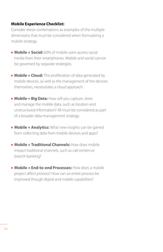 56
Mobile Experience Checklist:
Consider these combinations as examples of the multiple
dimensions that must be considered when formulating a
mobile strategy.
n Mobile + Social: 60% of mobile users access social
media from their smartphones. Mobile and social cannot
be governed by separate strategies.
n Mobile + Cloud: The proliferation of data generated by
mobile devices, as well as the management of the devices
themselves, necessitates a cloud approach.
n Mobile + Big Data: How will you capture, store,
and manage the mobile data, such as location and
unstructured information? All must be considered as part
of a broader data-management strategy.
n Mobile + Analytics: What new insights can be gained
from collecting data from mobile devices and apps?
n Mobile + Traditional Channels: How does mobile
impact traditional channels, such as call centers or
branch banking?
n Mobile + End-to-end Processes: How does a mobile
project affect process? How can an entire process be
improved though digital and mobile capabilities?
 