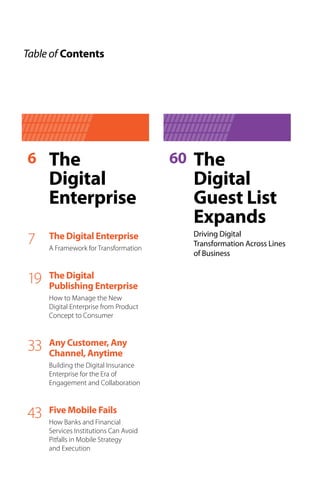Table of Contents
The
Digital
Enterprise
The Digital Enterprise
A Framework for Transformation
7
The Digital
Publishing Enterprise
How to Manage the New
Digital Enterprise from Product
Concept to Consumer
19
Any Customer, Any
Channel, Anytime
Building the Digital Insurance
Enterprise for the Era of
Engagement and Collaboration
33
6 The
Digital
Guest List
Expands
Driving Digital
Transformation Across Lines
of Business
60
Five Mobile Fails
How Banks and Financial
Services Institutions Can Avoid
Pitfalls in Mobile Strategy
and Execution
43
 
