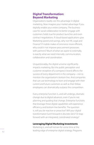 62
DigitalTransformation:
Beyond Marketing
Organizations readily see the advantage in digital
marketing. Now imagine your market advantage if you
digitally enable your entire company. The business
case for social collaboration to better engage with
customers holds true for product launches and even
contract negotiations. If cloud-based applications give
Marketing speed and savings, why not HR, Legal and
Finance? If mobile makes eCommerce more efficient,
why could it not improve procurement processes
with partners? Much of what we aspire to externally,
is exactly what we need internally: communication,
collaboration and coordination.
Unquestionably, the digital universe significantly
impacts marketing. But the public perception and
customer reception of a company’s brand affects the
success of every department in the company—not to
mention the organization’s bottom line. And companies
that can use technology to learn and engage with their
current and future customers as well as their fellow
employees can dramatically outpace the competition.
Every enterprise function is, and will undergo, dramatic
change due to digital advances, even if you’re not
planning and guiding that change. Enterprise functions
that leverage these digital capabilities will experience
efficiency and bottom line benefits. The question
is, will you be reactive or proactive? Will your digital
transformation lurch forward in discrete silo’s? Or leap
forward with an integrated, coordinated strategy?
Leveraging Digital Marketing Investments
Marketing is, and will remain for some time at the
leading edge of enterprise digital strategy. Programs
 