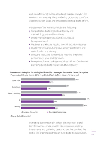 63
and plans for social, mobile, cloud and big data analytics are
common in marketing. Many marketing groups are out of the
experimentation stage and are operationalizing digital efforts.
Indications of this maturity include the following:
n Templates for digital marketing strategy and
methodology are readily available
n Digital marketing processes and activities are
being automated
n Measures and KPIs are moving towards broad acceptance
n Digital marketing solutions have already proliferated and
consolidation is underway
n Software, tools, and platforms are reaching enterprise
performance, scale and standards
n Enterprise software packages—such as SAP and Oracle—are
providing basic digital features and functionality
Marketing is progressing in all four dimensions of digital
transformation—social, mobile, cloud, big data, making
investments and gathering best practices that can lead the
rest of the organization through their digital transformation.
 