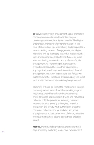 64
Social. Social network engagement, social promotion,
company communities and social listening are
becoming commonplace. As we noted in “The Digital
Enterprise: A Framework for Transformation” in this
issue of Perspectives, operationalizing digital capabilities
means creating systems of engagement, and digital
marketing will be the first to reach that maturity with
tools and applications that offer real-time, enterprise
level monitoring, automation and analytics of social
engagement. As more enterprise applications
embed social capabilities into their applications,
any organization will have a minimum level of social
engagement. In each of the sections that follow, we
explore how other functional areas can apply the social
tools and techniques that marketing has pioneered.
Marketing will also be the first to find business value in
human dynamics areas of social networking—game
mechanics, crowd behavior and crowdsourcing.
These advanced approaches in driving and harvesting
behavior hold the promise of fostering customer
relationships of previously unimagined intensity,
integration and loyalty. And, as Marketers crack the
consumer behavior code via analytics and social
engagement practices, other areas of the organization
will have the business case to adopt these practices
as well.
Mobile. Most marketing websites are mobile these
days, and many marketing teams have experimented
 