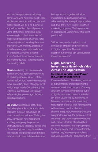 with mobile applications including
games. And who hasn’t seen a QR code?
Mobile coupons tout wild success, and
mobile search will be a no-brainer for
any industry with a physical presence.
Some of the most innovative ideas
are coming from the intersection of
mobile and traditional channels. Retail
has already started melding their store
experience with mobility, creating an
entirely new engagement landscape
for shoppers. Certainly, “Second
Screen”—the intersection of television
and mobile devices—is reengineering
our viewing habits.
Cloud. Marketing has been an early
adopter of Cloud applications focused
on enabling different aspects of the
Marketing function. As more companies
move towards Systems of Engagement
(which are primarily Cloud-based), the
Enterprise portfolio will increasingly
reflect a higher percentage of Cloud-
based applications.
Big Data. Marketers are at the tip of
the iceberg here. As social and mobile
programs increase, the amount of
unstructured data will also. While quite
a few companies have recognized
and begun tapping the power of
unstructured data (Best Buy, poster child
of text mining), not many have taken
the steps to integrate social and mobile
data into their current data architecture.
Fusing the data together will allow
marketers to begin leveraging more
advanced Big Data analytics approaches
and drive those new insights into their
marketing programs. The big question
in Big Data and Marketing is, what don’t
you know?
Still, for now, marketing leads most
companies’ strategy and investment
in digital capability. The next
question is, how else can you leverage
those investments?
Digital Marketing
Investments Have High Value
Across The Organization
Customer Service: Lead Player
in Customer Experience
Close on the heels of Marketing in terms
of digital strategy and engagement is
customer service and support. Certainly
you can’t leave customer service out of
a digital customer experience initiative
(an effort usually led by marketing). In
fairness, customer service was a fairly
fast adopter of digital tools for engaging
with customers: online chat, cross-
channel integration, voice interfaces and
analytics for routing. The problem is that
customers are choosing their own tools
and channels. Instead of calling their
customer representative or popping up
the handy-dandy chat window from the
website, they’re tweeting complaints
and asking questions, Facebooking their
65
 