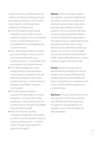 67
Customer Service and Marketing will
need to coordinate strategy and tools
for engaging directly in social media
and networks and change these
statistics for social service:
n 72% of companies have not yet
integrated social media into their
business customer service operations
(source: www.fourthsource.com—
Social Media has to be integrated into
Customer Service)
n Only 16% of organizations currently
see social media as a key customer
service channel (source: www.
fourthsource.com—Social Media has to
be integrated into Customer Service)
n Over 58% of people who have
tweeted about a bad experience
never received a response from the
offending company (source: www.
customersrock.net—Customer Service
Through Social Media: The game
has changed)
n 55% of consumers expect a
response the same day to an online
complaint—yet only 29% receive
one (source: www.customersrock.net—
Customer Service Through Social Media:
The game has changed)
n 43% of consumers say that
companies should use social media
to solve customers’ problems (source:
www.customersrock.net—Customer
Service Through Social Media: The
game has changed)
Mobile. After we mobile-enabled
our websites, a second mobile to-do
was allow customers to enter issues
via mobile devices. Next steps are to
truly leverage mobility to improve
customer service using the real-time,
in-context data provided by Mobile
devices. Mobility gives organizations
the opportunity to support field service
personnel and even users as they
directly service and interact with your
product. For instance, using mobile
devices plus product instrumentation
(HVAC, Automobiles, Electronics, etc.) to
improve support and service calls.
Cloud. Customer service was an
early frontier for software-as-a-service
vendors. Cloud-based offerings that
combine Big Data and workflow will
grow in importance, as companies react
to the need for real-time response to
customer issues.
Big Data. For quite some time, to avert
risk, most call centers have recorded
calls. Big Data techniques give you
the power to incorporate this rich,
variable, unstructured call data into
daily operations.
 