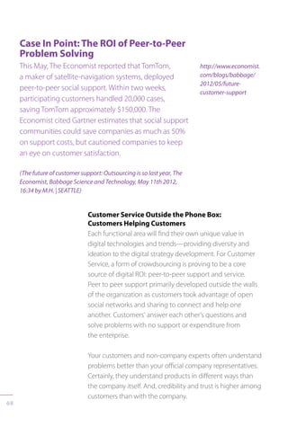 68
Case In Point: The ROI of Peer-to-Peer
Problem Solving
This May, The Economist reported that TomTom,
a maker of satellite-navigation systems, deployed
peer-to-peer social support. Within two weeks,
participating customers handled 20,000 cases,
saving TomTom approximately $150,000. The
Economist cited Gartner estimates that social support
communities could save companies as much as 50%
on support costs, but cautioned companies to keep
an eye on customer satisfaction.
(The future of customer support: Outsourcing is so last year, The
Economist, Babbage Science and Technology, May 11th 2012,
16:34 by M.H. | SEATTLE)
http://www.economist.
com/blogs/babbage/
2012/05/future-
customer-support
Customer Service Outside the Phone Box:
Customers Helping Customers
Each functional area will find their own unique value in
digital technologies and trends—providing diversity and
ideation to the digital strategy development. For Customer
Service, a form of crowdsourcing is proving to be a core
source of digital ROI: peer-to-peer support and service.
Peer to peer support primarily developed outside the walls
of the organization as customers took advantage of open
social networks and sharing to connect and help one
another. Customers’ answer each other’s questions and
solve problems with no support or expenditure from
the enterprise.
Your customers and non-company experts often understand
problems better than your official company representatives.
Certainly, they understand products in different ways than
the company itself. And, credibility and trust is higher among
customers than with the company.
 