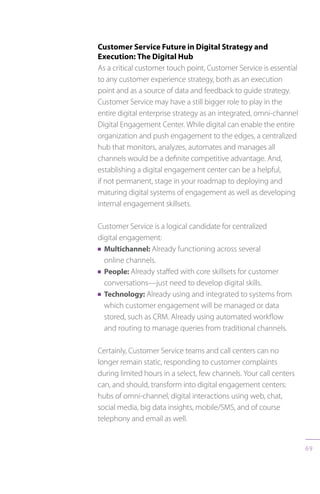 69
Customer Service Future in Digital Strategy and
Execution: The Digital Hub
As a critical customer touch point, Customer Service is essential
to any customer experience strategy, both as an execution
point and as a source of data and feedback to guide strategy.
Customer Service may have a still bigger role to play in the
entire digital enterprise strategy as an integrated, omni-channel
Digital Engagement Center. While digital can enable the entire
organization and push engagement to the edges, a centralized
hub that monitors, analyzes, automates and manages all
channels would be a definite competitive advantage. And,
establishing a digital engagement center can be a helpful,
if not permanent, stage in your roadmap to deploying and
maturing digital systems of engagement as well as developing
internal engagement skillsets.
Customer Service is a logical candidate for centralized
digital engagement:
n Multichannel: Already functioning across several
online channels.
n People: Already staffed with core skillsets for customer
conversations—just need to develop digital skills.
n Technology: Already using and integrated to systems from
which customer engagement will be managed or data
stored, such as CRM. Already using automated workflow
and routing to manage queries from traditional channels.
Certainly, Customer Service teams and call centers can no
longer remain static, responding to customer complaints
during limited hours in a select, few channels. Your call centers
can, and should, transform into digital engagement centers:
hubs of omni-channel, digital interactions using web, chat,
social media, big data insights, mobile/SMS, and of course
telephony and email as well.
 