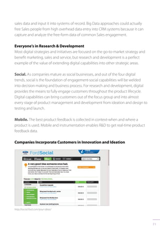 71
sales data and input it into systems of record. Big Data approaches could actually
free Sales people from high overhead data entry into CRM systems because it can
capture and analyze the free-form data of common Sales engagement.
Everyone’s in Research  Development
Most digital strategies and initiatives are focused on the go-to-market strategy and
benefit marketing, sales and service, but research and development is a perfect
example of the value of extending digital capabilities into other strategic areas.
Social. As companies mature as social businesses, and out of the four digital
trends, social is the foundation of engagement-social capabilities will be welded
into decision making and business process. For research and development, digital
provides the means to fully engage customers throughout the product lifecycle.
Digital capabilities can bring customers out of the focus group and into almost
every stage of product management and development from ideation and design to
testing and launch.
Mobile. The best product feedback is collected in context-when and where a
product is used. Mobile and instrumentation enables RD to get real-time product
feedback data.
Companies Incorporate Customers in Innovation and Ideation
http://social.ford.com/your-ideas/
 