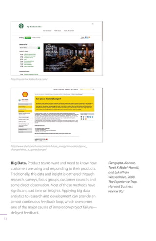 72
http://mystarbucksidea.force.com/
http://www.shell.com/home/content/future_energy/innovation/game_
changer/what_is_gamechanger/
Big Data. Product teams want and need to know how
customers are using and responding to their products.
Traditionally, this data and insight is gathered through
research, surveys, focus groups, customer councils and
some direct observation. Most of these methods have
significant lead time on insights. Applying big data
analytics to research and development can provide an
almost continuous feedback loop, which overcomes
one of the major causes of innovation/project failure—
delayed feedback.
(Sengupta, Kishore,
Tarek K Abdel-Hamid,
and Luk N Van
Wassenhove. 2008.
The Experience Trap.
Harvard Business
Review 86)
 