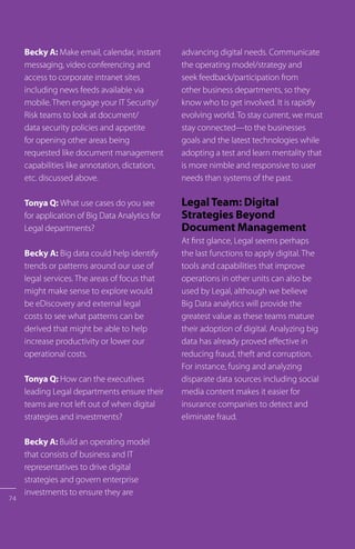 74
Becky A: Make email, calendar, instant
messaging, video conferencing and
access to corporate intranet sites
including news feeds available via
mobile. Then engage your IT Security/
Risk teams to look at document/
data security policies and appetite
for opening other areas being
requested like document management
capabilities like annotation, dictation,
etc. discussed above.
Tonya Q: What use cases do you see
for application of Big Data Analytics for
Legal departments?
Becky A: Big data could help identify
trends or patterns around our use of
legal services. The areas of focus that
might make sense to explore would
be eDiscovery and external legal
costs to see what patterns can be
derived that might be able to help
increase productivity or lower our
operational costs.
Tonya Q: How can the executives
leading Legal departments ensure their
teams are not left out of when digital
strategies and investments?
Becky A: Build an operating model
that consists of business and IT
representatives to drive digital
strategies and govern enterprise
investments to ensure they are
advancing digital needs. Communicate
the operating model/strategy and
seek feedback/participation from
other business departments, so they
know who to get involved. It is rapidly
evolving world. To stay current, we must
stay connected—to the businesses
goals and the latest technologies while
adopting a test and learn mentality that
is more nimble and responsive to user
needs than systems of the past.
Legal Team: Digital
Strategies Beyond
Document Management
At first glance, Legal seems perhaps
the last functions to apply digital. The
tools and capabilities that improve
operations in other units can also be
used by Legal, although we believe
Big Data analytics will provide the
greatest value as these teams mature
their adoption of digital. Analyzing big
data has already proved effective in
reducing fraud, theft and corruption.
For instance, fusing and analyzing
disparate data sources including social
media content makes it easier for
insurance companies to detect and
eliminate fraud.
 