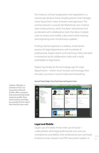 77
For instance, contract preparation and negotiation is a
notoriously iterative, linear, lengthy process that manages
many inputs from many reviewers and approvers. The
contract process is exactly like Marketing’s own creative
asset review process, which has been streamlined and
accelerated with collaborative tools that allow multiple
users to review and modify a document while tracking
and organizing even simultaneous updates.
Finding internal expertise is a tedious, email-driven
process for legal departments with hundreds of
professionals. Expert search and matching is fairly standard
in enterprise social collaboration tools and is easily
extendable to legal teams.
Digital may finally be the technology age for Legal
departments—there’s much to learn and leverage from
the early successes in social media and networking.
Social Tools Helps You Find Internal Experts Fast
Caption: Whodini, a
member of TCS’s Co-
Innovation Network
(COIN), offers a product
that automatically builds
expertise profiles from
email content and helps
you quickly find an expert
that matches your need
Legal and Mobile
Legal’s use of mobile mirrors their use of social—
underutilized: while legal professionals own and use
smartphones and tablets, their professional use is primarily
limited to email, research and PDF document readers. In
 
