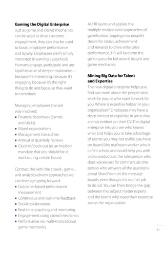 81
Gaming the Digital Enterprise
Just as game and crowd mechanics
can be used to drive customer
engagement, they can also be used
to boost employee performance
and loyalty. Employees aren’t simply
interested in earning a paycheck.
Humans engage, participate and are
loyal because of deeper motivation—
because it’s interesting, because it’s
engaging, because it’s the right
thing to do and because they want
to contribute.
Managing employees the old
way involved:
n Financial incentives (carrots
and sticks)
n Siloed organizations
n Management hierarchies
n Annual or quarterly reviews
n Clock-in/clock-out (or an implied
mandate that you should be at
work during certain hours)
Contrast this with the crowd-, game-,
and analytics-driven approaches we
can leverage going forward:
n Outcome-based performance
measurement
n Continuous and real-time feedback
n Social collaboration
n Real-time coaching and mentoring
n Engagement using crowd mechanics
n Performance via multi-motivational
game mechanics
As HR learns and applies the
multiple motivational approaches of
gamification, tapping into people’s
desire for status, achievement
and rewards to drive enterprise
performance, HR will become the
go-to gurus for behavioral insight and
game mechanics.
Mining Big Data for Talent
and Expertise
The new digital enterprise helps you
find out more about the people who
work for you, or who want to work for
you. Where is expertise hidden in your
organization? Employees may have a
deep interest or expertise in areas that
are not evident on their CV. The digital
enterprise lets you see who knows
what and helps you to take advantage
of talents you may not realize you have
on board (the mailroom worker who is
in film school and could help you with
video production; the salesperson who
does voiceovers for commercials; the
person who answers all the questions
about SharePoint on the message
boards even though it is not her job
to do so). You can then bridge the gap
between the subject matter experts
and the teams who need their expertise
across the organization.
 