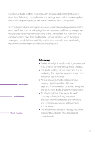 85
Foremost, a digital strategy must align with the organization’s larger business
objectives. To be truly comprehensive, the strategy must reinforce an enterprise’s
short- and long-term goals, as well as the mission of each business unit.
Second, holistic digital strategy breaks down information and organizational silos,
ensuring all functions including legal, human resources, and finance incorporate
the digital strategy into daily operations to the same extent that marketing and
communications have done traditionally. Every department views the digital
strategy as part of their responsibility and an instrumental means to achieving
department and enterprise-wide objectives (Figure 1).
Takeaways
n To deal with digital transformation, an enterprise
must create a comprehensive digital strategy.
n The digital strategy cannot begin and end in
marketing. The digital enterprise is about much
more than go-to-market.
n All business units must understand how
to apply digital capabilities: HR, sales,
legal and finance need to be able to recognize
and assess how digital affects their operations.
n An effective digital strategy meshes with
company culture, building employee
affiliation with the enterprise and rewarding
and recognizing employee achievements
and expertise.
n The effectiveness of digital strategy should be
evaluated based upon how it impacts all
business units.
 