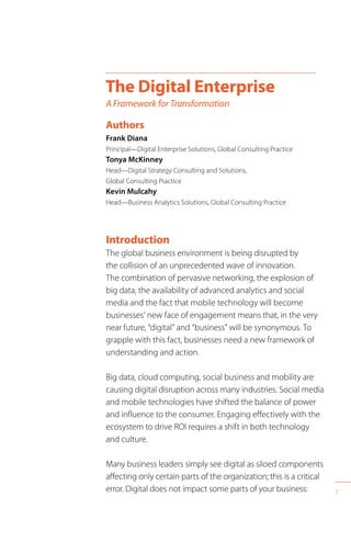 7
Introduction
The global business environment is being disrupted by
the collision of an unprecedented wave of innovation.
The combination of pervasive networking, the explosion of
big data, the availability of advanced analytics and social
media and the fact that mobile technology will become
businesses’ new face of engagement means that, in the very
near future, “digital” and “business” will be synonymous. To
grapple with this fact, businesses need a new framework of
understanding and action.
Big data, cloud computing, social business and mobility are
causing digital disruption across many industries. Social media
and mobile technologies have shifted the balance of power
and influence to the consumer. Engaging effectively with the
ecosystem to drive ROI requires a shift in both technology
and culture.
Many business leaders simply see digital as siloed components
affecting only certain parts of the organization; this is a critical
error. Digital does not impact some parts of your business:
The Digital Enterprise
A Framework for Transformation
Authors
Frank Diana
Principal—Digital Enterprise Solutions, Global Consulting Practice
Tonya McKinney
Head—Digital Strategy Consulting and Solutions,
Global Consulting Practice
Kevin Mulcahy
Head—Business Analytics Solutions, Global Consulting Practice
 