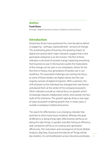 91
Introduction
Several key drivers have positioned the next decade to deliver
a staggering—perhaps unprecedented—amount of change.
The accelerating pace of business, the growing impact of
digital and several other major indicators suggest that a next
generation enterprise is on the horizon. The first of these
indicators is the level of societal change impacting everything
from business to war. In the business world, the implications
of this change can be seen in our employees, where, for the
first time in history, four generations of workers are in our
workforce. The associated challenges are coming into focus,
as some of these workers are digital natives, but the vast
majority consists of digital immigrants. With customers, the
shift of power to the individual has changed their role forever
and placed them at the center of the company ecosystem.
Other indicators include an intense focus on growth, which
increasingly requires collaboration within, and outside, the four
walls of the enterprise. This growth agenda drives a new type
of value ecosystem enabling growth that, in many cases, is
outside a company’s traditional business.
The search for effectiveness is an emerging indicator that
promises to drive many future initiatives. Whereas the goal
of efficiency is doing things right, effectiveness will focus on
doing the right things. In parallel, and after hitting an efficiency
wall, companies will focus on creating next generation
efficiencies. The maturation and convergence of Social, Mobile,
Analytics, Big Data, Cloud and the Internet of Things will be
key enablers. As commoditization across industries accelerates,
Author
Frank Diana
Principal—Digital Enterprise Solutions, Global Consulting Practice
 