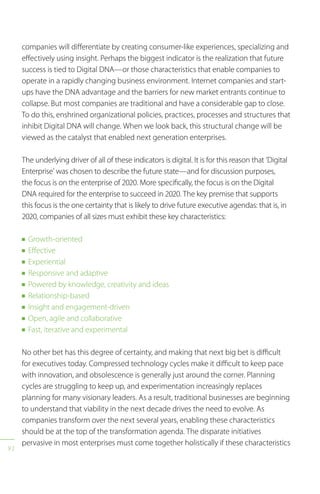 92
companies will differentiate by creating consumer-like experiences, specializing and
effectively using insight. Perhaps the biggest indicator is the realization that future
success is tied to Digital DNA—or those characteristics that enable companies to
operate in a rapidly changing business environment. Internet companies and start-
ups have the DNA advantage and the barriers for new market entrants continue to
collapse. But most companies are traditional and have a considerable gap to close.
To do this, enshrined organizational policies, practices, processes and structures that
inhibit Digital DNA will change. When we look back, this structural change will be
viewed as the catalyst that enabled next generation enterprises.
The underlying driver of all of these indicators is digital. It is for this reason that ‘Digital
Enterprise’ was chosen to describe the future state—and for discussion purposes,
the focus is on the enterprise of 2020. More specifically, the focus is on the Digital
DNA required for the enterprise to succeed in 2020. The key premise that supports
this focus is the one certainty that is likely to drive future executive agendas: that is, in
2020, companies of all sizes must exhibit these key characteristics:
n Growth-oriented
n Effective
n Experiential
n Responsive and adaptive
n Powered by knowledge, creativity and ideas
n Relationship-based
n Insight and engagement-driven
n Open, agile and collaborative
n Fast, iterative and experimental
No other bet has this degree of certainty, and making that next big bet is difficult
for executives today. Compressed technology cycles make it difficult to keep pace
with innovation, and obsolescence is generally just around the corner. Planning
cycles are struggling to keep up, and experimentation increasingly replaces
planning for many visionary leaders. As a result, traditional businesses are beginning
to understand that viability in the next decade drives the need to evolve. As
companies transform over the next several years, enabling these characteristics
should be at the top of the transformation agenda. The disparate initiatives
pervasive in most enterprises must come together holistically if these characteristics
 