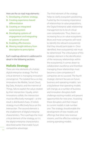 94
Here are the six road map elements:
1. Developing a holistic strategy
2. Creating experience-based
differentiation
3. Creating an integrated
social ecosystem
4. Developing systems of
engagement and integrating
to systems of record
5. Enabling effectiveness
6. Moving insight delivery from
descriptive to prescriptive
Each roadmap element is addressed in
detail in the following sections.
Holistic Strategy
There are nine elements of a holistic
digital enterprise strategy. The first
critical element is managing innovation
convergence. The isolated focus on key
innovations like Mobile, Social, Cloud,
Big Data, Analytics and the Internet of
Things, fails to exploit the value created
by their intersection. Equally, when
innovations collide, the intersection
must be effectively managed—or the
result is distributed chaos. A holistic
strategy must effectively focus on this
intersection. The second element is
the enablement of digital enterprise
characteristics. This is perhaps the most
critical element of the strategy, as it is
the digital enterprise characteristics
described earlier that enable future
competitive advantage.
The third element of the strategy
helps to clarify ecosystem positioning.
Fueled by the increasing importance
of relationships to value propositions,
the Digital Enterprise adds relationship
management to its list of critical
core competencies. Thus, there is an
increasing focus on value ecosystems.
More and more companies will need
to identify the relevant ecosystem(s)
that they should participate in. Once
identified, their ecosystem(s) role must
be determined. The critical piece of this
strategic element is the identification
of the necessary relationships within
the ecosystem(s). It comes down to
collaboration excellence and therefore
managing these relationships must
become a core competence if
companies are to succeed. The fourth
strategic element focuses on future
business and operating models. I am
a big believer that operating models
will change, as a number of business
and innovation disruptors both
challenge existing models and present
opportunities for new ones. Assessing
these disruptors and their impact
to current models is task number
one. The strategy should enable the
development of new models and
offerings that drive new revenue
streams, and the effective redesign of
existing operating models.
 