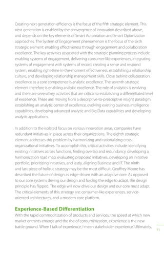 95
Creating next generation efficiency is the focus of the fifth strategic element. This
next generation is enabled by the convergence of innovation described above,
and depends on the key elements of Smart Automation and Smart Optimization
approaches. The System of Engagement phenomenon is the focus of the sixth
strategic element: enabling effectiveness through engagement and collaboration
excellence. The key activities associated with the strategic planning process include:
enabling systems of engagement, delivering consumer-like experiences, integrating
systems of engagement with systems of record, creating a sense and respond
system, enabling right-time in-the-moment effectiveness, establishing a relationship
culture, and developing relationship management skills. Close behind collaboration
excellence as a core competence is analytic excellence. The seventh strategic
element therefore is enabling analytic excellence. The role of analytics is evolving
and there are several key activities that are critical to establishing a differentiated level
of excellence. These are: moving from a descriptive-to-prescriptive insight paradigm,
establishing an analytic center of excellence, evolving existing business intelligence
capabilities, developing advanced analytic and Big Data capabilities and developing
analytic applications.
In addition to the isolated focus on various innovation areas, companies have
redundant initiatives in place across their organizations. The eighth strategic
element addresses this problem by harmonizing and rationalizing cross-
organizational initiatives. To accomplish this, critical activities include: identifying
existing initiatives across functions, finding overlap and redundancy, developing a
harmonization road map, evaluating proposed initiatives, developing an initiative
portfolio, prioritizing initiatives, and lastly, aligning Business and IT. The ninth
and last piece of holistic strategy may be the most difficult. Geoffrey Moore has
described the future of design as edge-driven with an adaptive core. As opposed
to our core systems driving our design and forcing the edge to adapt, the design
principle has flipped. The edge will now drive our design and our core must adapt.
The critical elements of this strategy are: consumer-like experiences, service-
oriented architectures, and a modern core platform.
Experience-Based Differentiation
With the rapid commoditization of products and services, the speed at which new
market entrants emerge and the rise of consumerization, experience is the new
battle ground. When I talk of experience, I mean stakeholder experience. Ultimately,
 
