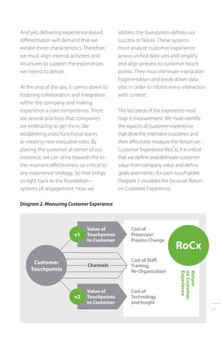 97
Diagram 2. Measuring Customer Experience
v2
Value of
Touchpoints
to Customer
Cost of
Technology
and Insight
v1
Value of
Touchpoints
to Customer
Cost of
Processes/
Process Change
RoCx
Return
onCustomer
Experience
Cost of Staff,
Training,
Re-Organization
Channels
Customer
Touchpoints
And yet, delivering experience-based
differentiation will demand that we
exhibit these characteristics. Therefore,
we must align internal activities and
structures to support the experiences
we intend to deliver.
At the end of the day, it comes down to
fostering collaboration and integration
within the company and making
experience a core competence. There
are several practices that companies
are embracing to get there, like
establishing cross-functional teams
or creating new executive roles. By
placing the customer at center of our
existence, we can drive towards the in-
the-moment effectiveness so critical to
any experience strategy. So that brings
us right back to the foundation—
systems of engagement. How we
address the foundation defines our
success or failure. These systems
must analyze customer experience
across unified data sets and simplify
and align process to customer touch
points. They must eliminate interaction
fragmentation and break down data
silos in order to inform every interaction
with context.
The last piece of the experience road
map is measurement. We must identify
the aspects of customer experience
that drive the intended outcomes and
then effectively measure the Return on
Customer Experience (RoCx). It is critical
that we define and delineate customer
value from company value and define
goals and metrics for each touch point.
Diagram 2 visualizes the focus on Return
on Customer Experience.
 