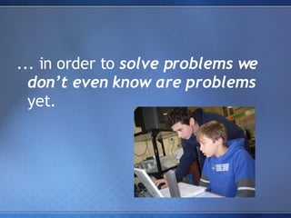 ... in order to  solve problems we don’t even know are problems  yet. 