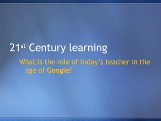 21 st  Century learning What is the role of today’s teacher in the age of  Google ? 