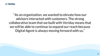 “As an organization, we wanted to elevate how our
advisors interacted with customers. The strong
collaborative team that we built with Veriday means that
we will be able to continue to expand our reach because
Digital Agent is always moving forward with us.”
8
 