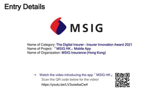 Entry Details
Name of Category: The Digital Insurer – Insurer Innovation Award 2021
Name of Project: 「MSIG HK」Mobile App
Name of Organization: MSIG Insurance (Hong Kong)
 Watch the video introducing the app「MSIG HK」
Scan the QR code below for the video!
https://youtu.be/LV3uswbaCw4
 