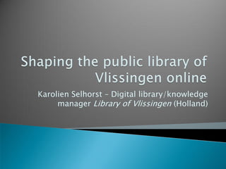 Karolien Selhorst – Digital library/knowledge
     manager Library of Vlissingen (Holland)
 