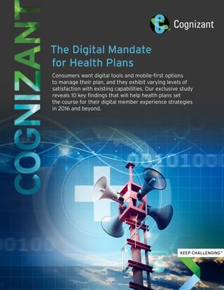 The Digital Mandate
for Health Plans
Consumers want digital tools and mobile-first options
to manage their plan, and they exhibit varying levels of
satisfaction with existing capabilities. Our exclusive study
reveals 10 key findings that will help health plans set
the course for their digital member experience strategies
in 2016 and beyond.
 