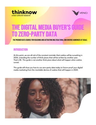 The Digital Media Buyer's Guide
to Zero-Party Data
The premier data source for reaching and activating multicultural and diverse audiences at scale.
Introduction
At this point, we are all sick of the constant reminder that cookies will be sunsetting in
2024, extending the number of think pieces that will be written by another year.
That's OK. This guide is not another think piece about what will happen when cookies
sunset.
This guide will show you how to use zero-party data today to future-proof your digital
media marketing from the inevitable demise of cookies that will happen in 2024.
 