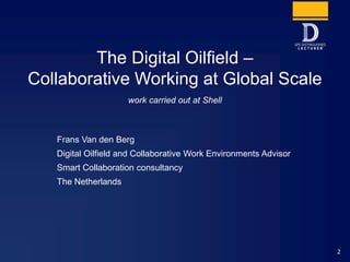 2
The Digital Oilfield –
Collaborative Working at Global Scale
Frans Van den Berg
Digital Oilfield and Collaborative Work Environments Advisor
Smart Collaboration consultancy
The Netherlands
work carried out at Shell
 