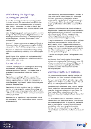 There is no off the shelf solution to digitise a business. It
could mean internal transformation such as digitising
processes, automation or collaboration between
employees. For example faster IP address management
at the University of West Georgia took five groups of
people up to four days, but now takes one person four
minutes.
For financial services leader RSA, collaboration was its
digital possible. They wanted 19,000 people to be able to
work together under one virtual roof. Freed to do their
jobs in fundamentally different ways, people are
collaborating globally, improving customer service,
reducing costs and maximising productivity.
Or digital transformation could be digitising the customer
experience, as it was for Etihad Airways, one of the
world’s leading airlines. They wanted to improve the
experience of their guests. Calls answered more quickly,
the right information made available at guests’ fingertips
and if they need to speak to an agent, making sure it’s
one that speaks their language.
Or it could disrupting for growth. Creating new business
models.
But whatever digital transformation means for your
business, it is an opportunity. The importance of the CIO
at boardroom level continues to rise, with 72 per cent of
senior IT decision makers reporting that the CIO has
become more central in the boardroom over the
preceding two years.
Uncertainty is the new certainty.
This means that understanding, planning, realising and
evolving your own digital possible is quite a challenge.
The future is uncertain. What’s right today might not be
right tomorrow. And can you spot the company that will
disrupt your industry tomorrow before it does?
Sometimes choice can be a bad thing. Choosing the right
flavour of ice cream in an Italian ice cream parlour. It’s
tough. But sometimes choice works in your favour. The
cloud enables CIOs to make choices rather than
decisions. It allows them to adapt, to flex, to change their
minds.
Our research tells us that 61 per cent of CIOs are still
spending more time maintaining existing IT systems than
searching for new solutions. So putting your head above
water to examine what innovative ideas might disrupt
your business in the future is nigh on impossible.
Working with partners enables them to bring new,
relevant ideas to you rather than you having to search for
them.
Who’s driving the digital age,
technology or people?
It’s rare that technology invented for technology’s sake is
successful. In a consumer-led world, the wheat soon sorts
itself from the chaff. Because whatever the technology, it
needs to fulfil a human need – be easier to interact with,
speed up a process, cheaper, more efficient, or simply more
engaging.
But in the digital age, people aren’t just users, they are in the
driving seat. The real importance of digital to business is not
the emergence of new technology, it’s the empowering of
people – employees, customers or consumers – to do
amazing things.
Whether it’s the sharing economy, our always on lifestyle or
the consumerisation of IT, everyone wants agility, flexibility
and speed from their IT. Without compromising on security.
They want art and science. People and technology, coming
together in a creative way. Something we’ve been saying for
years.
We call this the digital possible – the amazing potential of
digital to change not just businesses, but also communities,
nations and the wider world.
You are unique.
Customers and employees are becoming more demanding,
ecosystems are evolving and the established rules of
business economics are changing. Cloud is a key driver of
network and IT requirements, and decision making is
changing.
Organisations are working in different ways and their
customer relationships are changing too. People are still
adapting and anticipating as a result. Our customers are no
longer asking what digital means, but are transforming their
businesses in a digital world.
Organisations are being creative in how they build their
business, by bringing together people and technology. But
global enterprises are complex organisations. Each one faces
a different set of challenges. They’re running to catch up and
battling to get ahead.
We believe that an organisation’s digital possible is unique.
One organisation’s digital transformation journey is not the
same as another’s.
 