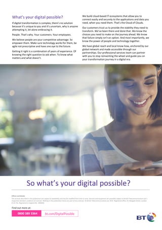 Offices worldwide
The services described in this publication are subject to availability and may be modified from time to time. Services and equipment are provided subject to British Telecommunications plc’s
respective standard conditions of contract. Nothing in this publication forms any part of any contract. © British Telecommunications plc 2015. Registered office: 81 Newgate Street, London
EC1A 7AJ. Registered in England No: 1800000
0800 389 3364 bt.com/DigitalPossible
Find out more at:
So what’s your digital possible?
What’s your digital possible?
If digital transformation is complex, there’s no solution
because it’s unique to you and it’s uncertain, why is anyone
attempting it, let alone embracing it.
People. That’s why. Your customers. Your employees.
We believe people are your competitive advantage. So
empower them. Make sure technology works for them, be
agile not prescriptive and have one eye to the future.
Getting it right is a combination of years of experience. Of
knowing the right question to ask when. To know what
matters and what doesn’t.
We build cloud-based IT ecosystems that allow you to
connect easily and securely to the applications and data you
need, when you need them. That’s the Cloud of Clouds.
Our customers trust us to provide the stability they need to
transform. We’ve been there and done that. We know the
choices you need to make on the journey ahead. We know
that failure simply isn’t an option. And most importantly, we
know the power of people and technology together.
We have global reach and local know-how, anchored by our
global network and made accessible through our
partnerships. Our professional services team can partner
with you to stop reinventing the wheel and guide you on
your transformation journey in a digital era.
 