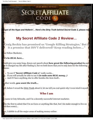 The Dirty Truth Revealed... - Secret Affiliate Code 2




Forget all the Hype and Hollerin'... Here's the Dirty Truth behind Secret Code 2, please read
on...


                          My Secret Affiliate Code 2 Review...
 quot;Craig Beckta has promised us 'Google Killing Strategies.' But is
    it a promise that ISN'T delivered? Keep reading below...quot;
Dear Fellow Marketer,

Let's be REAL here...

I could give you some long, drawn out speech about how great the following product is and
how it changed my life after finding it, but we both know that you're only here for the following
reasons:

      ●   To see if quot;Secret Affiliate Code 2quot; really works...
      ●   If you will actually be able to use it (to make some REAL money...)
      ●   And if I have anything else to offer besides the item itself...

In other words, you want the truth...

Well, before I reveal the Dirty Truth about it, let me tell you real quick why I even tried it myself...

                                                                   Who I am
My name is Coty Schwabe, and I'm a decently successful internet marketer.

I'll be the first to admit that I'm no Guru or anything like that, but I do make enough to live on
(and then some)...

Now, I dabble in all the major areas of making money online:


 http://gurucrusher.com/secretcode2/secret-affiliate-code-2.html (1 of 18) [10/12/2008 7:26:42 AM]
 