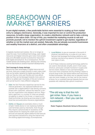 Digital Business Transformation: The Disruption Of Industry Logics 11
Breakdown of
Market Barriers
In digitally transformed markets, this is no longer al-
ways the case. Commoditized technology, open digital
resources and digital networks give many more people
easy and affordable access to productive resources –
both digital and physical. As a consequence, the old
market barriers are breaking down, allowing new entrants
into the field thanks to several important developments.
Tech leverage  cheap startups
Beyond the clear advantages of digital resources and
services, there are a range of points in every value chain
that can be better replaced by digital equivalents. Not
only can they be more user-friendly and more afford-
able, but they can be leveraged towards more users at
little to no added cost. Examples of this are numerous
and can be found in many different categories:
 Uber, the San Francisco-based taxi service for the
internet generation, has replaced traditional taxi
centrals with a digital platform that directly connects
drivers with customers, without the need for a cen-
tral taxi organization and dispatch service. Regu-
latory agencies in a number of cities are already
struggling to adapt to the threat, or opportunity,
these and similar car-sharing services pose to tradi-
tional taxi and automotive insurance organizations.
 iZettle and Square are examples where a much
simpler mobile device is now replacing traditional
card terminals used by merchants. Even though
they require a physical add-on accessory to the
mobile phone for swiping the credit card, both
services are basically digital platforms that execute
card payment transactions using the internet and
the existing digital technology of smartphones.
 Local Motors, to give an example in the world of
physical manufacturing, is a case of a car manu-
facturer that leverages technology platforms and
existing manufacturing capacity to build completely
new types of cars.
In all of these instances existing technology platforms
are used to dramatically simplify, and in most cases
shortcut, previously complex functions in supply and
service chains. Based on low-cost technologies,
more and more companies are thus finding it easier to
acquire large-scale user bases before even becoming
funded businesses. Still others rely on talented individ-
uals who work cheaply or for free, just for the chance
of fame, fun or outsized financial rewards that are now
possible with relatively little upfront investment.
In pre-digital markets, a few predictable factors were essential to scaling up from market
entry to category dominance. Generally, it was important to own or control the production
resources, to build a large organization, to create a distribution network and to take a strong
position in the value chain. On top of this, you needed the marketing muscle to sell and
promote yourself, not to mention the upfront investment capital to get started, regardless of
whether or not the market even yet existed. Naturally, this put already successful businesses
and wealthy financiers at a distinct, and often unassailable advantage.
“The old way is that the rich
get richer. Now, if you have a
rich network – then you can be
successful.”
Robin Tiegland, Stockholm School of Economics
 