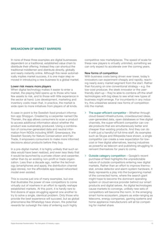 Digital Business Transformation: The Disruption Of Industry Logics 13
In none of these three examples are digital businesses
dependent on a traditional, established value chain to
distribute their offering. Instead they can shortcut the
traditional middlemen and distribute directly, globally
and nearly instantly online. Although this never automat-
ically implies market success, it is one major step re-
moved in introducing a new business to a global market.
Lower risk means more players
When digital technology makes it easier to enter a
market, the playing field opens up to those who have
few assets to risk, and to those with little experience in
the sector at hand. Low development, marketing and
inventory costs mean that, in practice, the market is
wide open to more initiatives from players of all kinds.
A case-in-point is the Swedish food product informa-
tion app Shopgun. Created by a carpenter named Ola
Thorsén, the app allows consumers to scan a product
to access additional information about whether the
product was sustainably produced. Using a combina-
tion of consumer-generated data and neutral infor-
mation from NGOs including WWF, Greenpeace, the
Swedish Society for Nature Conservation and Fair-
Trade, it empowers consumers to make more informed
decisions about products before they buy.
In a pre-digital market, it is highly unlikely that such an
idea would have been realized, and even less likely that
it would be launched by a private citizen and carpenter,
rather than by an existing non-profit or trade organi-
zation. Less than a decade ago, neither the technol-
ogy (smartphones and apps), the distribution channel
(app stores), nor the affordable app-based networked
model even existed.
This is course just one of many examples, but one
that illustrates the power of new competitors to come
virtually out of nowhere in an effort to rapidly reshape
established markets. At this point, it is hardly rare to
find dozens of apps struggling against one another to
try to solve a single, identical problem. Only those who
provide the best experience will succeed, but as global
phenomena like WhatsApp have shown, the potential
rewards far outweigh the risks of entering such highly
competitive new marketplaces. The speed of scale for
these new players is virtually unlimited, something we
can only expect to accelerate over the coming years.
New forms of competition
With business costs being driven ever lower, today’s
innovators can experiment cheaply and rapidly, reach-
ing nearly every market segment from the start. Rather
than focusing on one conventional strategy – e.g. the
low-cost producer, the sleek innovator or the user-
friendly start-up – they’re able to combine off-the-shelf
technologies with big ideas to see what new types of
business might emerge. For incumbents in any indus-
try, this unleashes several new forms of competition
into the market.
 The super-efficient competitor – Whether through
cloud-based infrastructures, crowdsourced ideas,
user-generated data, open databases or free digital
channels, the super-efficient competitor can cre-
ate products that are simultaneously better and
cheaper than existing products. And they can do
it with just a handful of full-time staff. As examples
such as Skype and Wikipedia have shown, a single
competitor can create a new expectation for low-
cost or free digital alternatives, leaving industries
as powerful as telecom and publishing struggling to
reinvent themselves for years to come.
 Outside category competition – Google’s recent
purchase of Nest highlights the unpredictable
nature of outside competitors entering new digital
markets. Rather than an effort to improve thermo-
stat, smoke detector and alarm system hardware, it
likely represents a play into the burgeoning market
of the connected home, where the search giant
might hope to become the dominant operating
system or cloud service provider behind our smart
products and digital selves. As digital technologies
cause markets to converge, unlikely new sets of
competitors will become the norm. In the emerging
smart home ecosystem, players as wide-ranging as
telecoms, energy companies, gaming systems and
home appliance manufacturers will all be compet-
ing for market share.
BREAKDOWN OF MARKET BARRIERS
 