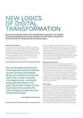 Digital Business Transformation: The Disruption Of Industry Logics 15
New Logics
of Digital
Transformation
Users, not consumers
In a digital economy the term “consumer” no longer
captures the true nature of those on the receiving end
of products and services. After all, digital information
and data-based experiences, shared physical resourc-
es and online services are not consumed, in the sense
of being exhausted or taken out of circulation upon
use. Instead we refer to users, who leave resources
still available after accessing them.
Faced by increasingly intense and unpredictable competition, and enabled
by new technologies and business networks, the 21st Century enterprise is
confronted with an entirely new set of business logics.
This is an especially useful shift when it comes to
consumer goods, apartments and modes of transpor-
tation that can be shared through digital services. By
speaking of resource usage, rather than consumption,
we are already one step further on the path towards
sustainability. Following this logic, we consider our-
selves as temporary users of limited resources, instead
of private consumers engaged in endless cycles of
overconsumption and waste.
Recognize the network
The access model of a user-centric ecosystem is
based on the premise of a networked business. This
means that businesses have to recognize and accept
the network structure of their market in order to organ-
ize themselves based on access. To recognize the
network means to consider all kinds of market actors
– not just usual customers and suppliers – as potential
contributors to their network. This includes existing
customers, non-customers, competitors, all kinds of
suppliers, completely different markets and categories,
third parties and more.
Free access
As people grow to expect certain things to be provided
online more or less for free, new business models will
have to be invented to monetize categories of free
digital products and services. The media sector is a
classic example, having struggled for years to shift
from “user pays” models to advertising models that
capitalize on the mass access to media products. The
flat-fee streaming rental model (S-VOD) of video ser-
vices like Netflix and Viaplay is another route towards
an access-based business model instead of pay-per-
view. Despite the fact that much of the same content
“You can’t be good at just one part
of the value chain anymore, because
you end up being commoditized.
All you do is make the one part and
there’s only a couple of pennies
in that game for you – and they’re
going to be half pennies in four
years. So you have to figure out how
to get close to the customer, the
user, and figure out what they need
and provide it quickly.”
Aaron Dignan, Undercurrent
 