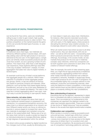 Digital Business Transformation: The Disruption Of Industry Logics 16
can be found for free online, users are nonetheless
willing to pay in order to gain instant, high-quality,
and often personalized access to video content. This
pushes competition on the market towards the game
of who can provide the best type of access, i.e. user
experience.
Aggregation over refinement
In traditional value chain logic, raw materials are
refined by different parties in several steps, with each
step adding value until the right product or service is
delivered to the end user. In the digital space, a single
party can directly create successful products and ser-
vices from scratch, as can a growing number of com-
petitors. This means that, other than a well-designed
user experience, these digitized offerings need little
in the way of added “refinement”. Instead, it is their
aggregation that adds new value to digital markets, in
several layers.
An example could be any of today’s social platforms
that aggregate people into a network. Within these
networks it’s possible to further aggregate people
into groups, events, or tap into streams of informa-
tion based on personal contacts and interests. Other
platforms, such as the New York-based digital startup
EventBrowsr, are built on top of the open databases of
services such as LinkedIn and Meetup. The value in this
case lies in simply aggregating data in new ways, mak-
ing it easy to access according to user-specific needs.
Value networks, not value chains
The access model changes the value chain logic of
many traditional markets based on possession and
transaction. In a possession/transaction economy, the
value chain is a rational organization of an industry ver-
tical. Different market actors can focus on refining re-
sources in various stages to increase their value, from
raw materials to packaged and marketed consumer
goods on the supermarket shelf. Taking care of an en-
tire value chain vertical is usually a scope too large for
an individual enterprise to manage effectively, leading
to high degrees of specialization within the vertical.
The direct online access enabled by digital transforma-
tion changes much of that, usually by eliminating one
NEW LOGICS OF DIGITAL TRANSFORMATION
or more steps in nearly any value chain. Distributors,
for instance, often become redundant as all enter-
prises within an industry begin to have touch points
with end users. In the digital space, where access is
disrupting the old linear value creation process, it is
increasingly relevant to work within value networks.
When all market actors have direct access to all other
market actors, they can deal directly with one an-
other – as well as with end users – incorporating each
other’s products and services into their own market
offerings. Accordingly, in the access model, we see
markets that produce for the end user in relatively
complex value networks, where two companies can
be both suppliers and customers to each other in the
creation of relevant market offerings.
Take, for example, the world of video streaming apps.
Here, you might find an app produced by a traditional
media company, aggregating content from various
other media channels and streamed over a telecom
competitor’s networks. Available in several app stores,
it also might produce its own film and TV programs. It is
thus embedded tightly into a complex network of mar-
ketplaces, production and streaming channels, often
using the platforms of direct competitors. In this type of
value network there are few distinct positions, as each
player is constantly shifting into new constellations.
New understanding of resources
Everything that can be digitized, represented in digital
form or translated into data is a resource in the digital
space. This is as simple as it is fundamental to how
companies can approach the digitized market to de-
velop new business opportunities. There are a number
of new forms of “digital resources” that are available
thanks to the access that digital transformation enables.
Collaboration over competition
When access is crucial to creating successful prod-
ucts and services, market logic shifts from compe­
tition to collaboration. In an access model it be­-
-comes more important to have access to the digital
resources of others than it is to protect one’s own
from potential competitors. By accessing and making
use of competitors’ technology platforms, services,
 