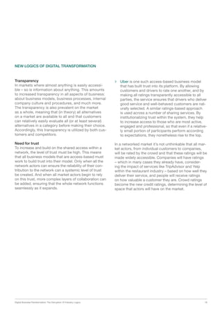Digital Business Transformation: The Disruption Of Industry Logics 18
Transparency
In markets where almost anything is easily accessi-
ble – so is information about anything. This amounts
to increased transparency in all aspects of business:
about business models, business processes, internal
company culture and procedures, and much more.
The transparency is also prevalent on the market
as a whole, meaning that (in theory) all alternatives
on a market are available to all and that customers
can relatively easily evaluate all (or at least several)
alternatives in a category before making their choice.
Accordingly, this transparency is utilized by both cus-
tomers and competitors.
Need for trust
To increase and build on the shared access within a
network, the level of trust must be high. This means
that all business models that are access-based must
work to build trust into their model. Only when all the
network actors can ensure the reliability of their con-
tribution to the network can a systemic level of trust
be created. And when all market actors begin to rely
on this trust, more complex layers of collaboration can
be added, ensuring that the whole network functions
seamlessly as it expands.
 Uber is one such access-based business model
that has built trust into its platform. By allowing
customers and drivers to rate one another, and by
making all ratings transparently accessible to all
parties, the service ensures that drivers who deliver
good service and well-behaved customers are nat-
urally selected. A similar ratings-based approach
is used across a number of sharing services. By
institutionalizing trust within the system, they help
to increase access to those who are most active,
engaged and professional, so that even if a relative-
ly small portion of participants perform according
to expectations, they nonetheless rise to the top.
In a networked market it’s not unthinkable that all mar-
ket actors, from individual customers to companies,
will be rated by the crowd and that these ratings will be
made widely accessible. Companies will have ratings
– which in many cases they already have, consider-
ing the impact of services like TripAdvisor and Yelp
within the restaurant industry – based on how well they
deliver their service, and people will receive ratings
on how valuable a customer they are. Crowd ratings
become the new credit ratings, determining the level of
space that actors will have on the market.
NEW LOGICS OF DIGITAL TRANSFORMATION
 