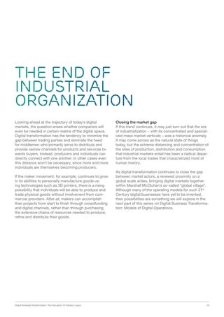 Digital Business Transformation: The Disruption Of Industry Logics 19
THE END OF
INDUSTRIAL
ORGANIZATION
Looking ahead at the trajectory of today’s digital
markets, the question arises whether companies will
even be needed in certain realms of the digital space.
Digital transformation has the tendency to minimize the
gap between trading parties and eliminate the need
for middlemen who primarily serve to distribute and
provide narrow channels for products and services to-
wards buyers. Instead, producers and individuals can
directly connect with one another. In other cases even
this distance won’t be necessary, since more and more
individuals are themselves becoming producers.
If the maker movement, for example, continues to grow
in its abilities to personally manufacture goods us-
ing technologies such as 3D printers, there is a rising
possibility that individuals will be able to produce and
trade physical goods without involvement from com-
mercial providers. After all, makers can accomplish
their projects from start to finish through crowdfunding
and digital channels, rather than through purchasing
the extensive chains of resources needed to produce,
refine and distribute their goods.
Closing the market gap
If this trend continues, it may just turn out that the era
of industrialization – with its concentrated and special-
ized mass market verticals – was a historical anomaly.
It may come across as the natural state of things
today, but the extreme distancing and concentration of
the sites of production, distribution and consumption
that industrial markets entail has been a radical depar-
ture from the local trades that characterized most of
human history.
As digital transformation continues to close the gap
between market actors, a renewed proximity on a
global scale arises, bringing digital markets together
within Marshall McCluhan’s so-called “global village”.
Although many of the operating models for such 21st
Century digital businesses have yet to be invented,
their possibilities are something we will explore in the
next part of this series on Digital Business Transforma-
tion: Models of Digital Operations.
 