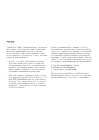 Digital Business Transformation: The Disruption Of Industry Logics 2
This series of reports on Digital Business Transforma-
tion provides insights into how new and established
businesses are responding to some of the major
technology-driven trends that are reconfiguring the
global marketplace. The methods consist of extensive
qualitative analysis including:
> A series of in-depth interviews conducted by
Stockholm-based insight agency, Augur, with
71 business executives from a range of industries
including, among others, finance, retail, manufac-
turing, media and digital services, as well as with
professors from leading business schools.
 Secondary research analysis conducted by Augur
from sources such as OECD Internet Economy Out-
look, MIT Sloan Management and other research
institutes, Wired Magazine and other publications
on digital transformation, a number of blogs and
websites on the digital economy and homepages
of digital companies.
The report series consists of three parts examin-
ing, respectively: the technology-driven macrotrends
disrupting conventional business logics; the operating
models of new digital enterprises; and the strategies
and logics of traditional businesses undergoing vari-
ous stages of digital transformation. Under the banner
heading Digital Business Transformation, these reports
are published consecutively under the following titles:
1.  The Disruption of Industry Logics
2.  Models of Digital Operations
3.  Traditionals in Transformation
Special thanks to Jan Unkuri, Josef Conning and
Annalena Carlsson at Augur, as well as to all the execu-
tives whose interviews contributed to these reports.
PREFACE
 