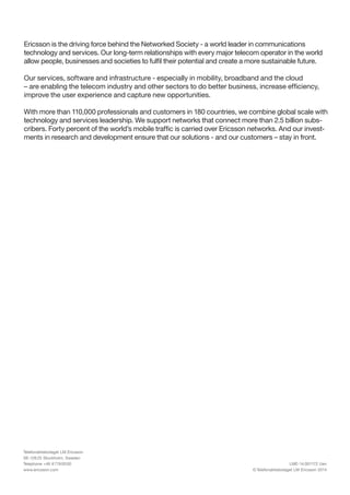 Telefonaktiebolaget LM Ericsson
SE-126 25 Stockholm, Sweden
Telephone +46 8 719 00 00
www.ericsson.com
LME-14:001172 Uen
© Telefonaktiebolaget LM Ericsson 2014
Ericsson is the driving force behind the Networked Society - a world leader in communications
technology and services. Our long-term relationships with every major telecom operator in the world
allow people, businesses and societies to fulfil their potential and create a more sustainable future.
Our services, software and infrastructure - especially in mobility, broadband and the cloud
– are enabling the telecom industry and other sectors to do better business, increase efficiency,
improve the user experience and capture new opportunities.
With more than 110,000 professionals and customers in 180 countries, we combine global scale with
technology and services leadership. We support networks that connect more than 2.5 billion subs-
cribers. Forty percent of the world’s mobile traffic is carried over Ericsson networks. And our invest-
ments in research and development ensure that our solutions - and our customers – stay in front.
 