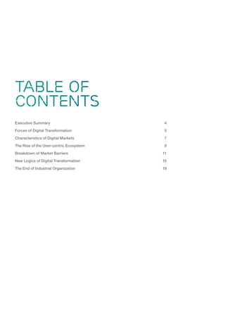 Digital Business Transformation: The Disruption Of Industry Logics 3
TABLE OF
CONTENTS
Executive Summary	 4
Forces of Digital Transformation	 5
Characteristics of Digital Markets	 7
The Rise of the User-centric Ecosystem	 9
Breakdown of Market Barriers	 11
New Logics of Digital Transformation	 15
The End of Industrial Organization	 19
 