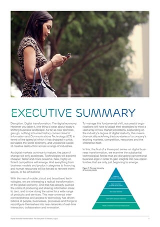 Digital Business Transformation: The Disruption Of Industry Logics 4
Executive summary
Disruption. Digital transformation. The digital economy.
However you label it, one thing is clear about today’s
shifting business landscape: As far as new technolo-
gies go, nothing in human history comes close to
Information and Communications Technology (ICT) in
terms of the speed at which it has dropped in price,
pervaded the world economy, and unleashed waves
of creative destruction across a range of industries.
As digital markets continue to mature, the pace of
change will only accelerate. Technologies will become
cheaper, faster and more powerful. New, highly ef-
ficient competitors will emerge. And everything from
business models and product categories to financing
and human resources will be forced to reinvent them-
selves, or be left behind.
With the rise of mobile, cloud and broadband tech-
nologies, we are witnessing a radical transformation
of the global economy. One that has already pushed
the costs of producing and sharing information close
to zero, and is now doing the same for a wide range
of products and services. This near-universal inter-
connectedness and access to technology has driven
billions of people, businesses, processes and things to
reconfigure themselves into new networks of real-time
interaction, collaboration and innovation.
To manage this fundamental shift, successful orga-
nizations will have to adapt their strategies to meet a
vast array of new market conditions. Depending on
the industry’s degree of digital maturity, this means
dramatically redefining the boundaries of a company’s
existing markets, competition, resources and the
enterprise itself.
In this, the first of a three-part series on digital busi-
ness transformation, we examine the substantial
technological forces that are disrupting conventional
business logic in order to gain insights into new oppor-
tunities that are only just beginning to emerge.
Figure 1: The new hierarchy
of business needs
 