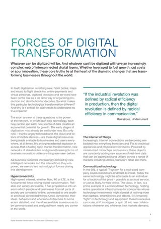 Digital Business Transformation: The Disruption Of Industry Logics 5
Forces of Digital
Transformation
In itself, digitization is nothing new. From books, maps
and music to flight check-ins, online payments and
virtual personas, digitized products and services have
been on the rise as a de facto way of organizing pro-
duction and distribution for decades. So what makes
this particular technological transformation different?
And why is it critical for businesses to understand its
true impacts?
The short answer to these questions is the power
of the network, in which each new technology, each
new person and each new source of data creates an
exponential potential for growth. The early stages of
digitization may already be well under way. But only
now – thanks largely to broadband, the cloud and bil-
lions of mobile devices – are these digital resources
being made available to businesses and users every-
where, at all times. It’s an unprecedented explosion in
access that is fueling rapid market transformation, new
networks of stakeholders and groundbreaking forms of
business innovation unlike anything ever seen before.
As business becomes increasingly defined by new
intelligent networks and the interactions they em-
power, we see six key technological forces driving
this development:
Hyperconnectivity
High-speed internet, whether fiber, 4G or LTE, is the
fundamental force driving digital transformation. Reli-
able and widely accessible, it has propelled us into an
era in which people and businesses from all parts of
society are constantly online, connected to one anoth-
er and to all connected things. Once connected, their
ideas, behaviors and whereabouts become to some
extent datafied, and therefore available as resources to
be communicated and analyzed from nearly any corner
of the world.
The Internet of Things
Increasingly, internet connections are becoming em-
bedded into everything from cars and TVs to electrical
appliances and physical environments. Powered by
miniaturized microchips and sensors, these objects
are constantly adding new sources of real-time data
that can be aggregated and utilized across a range of
markets including utilities, transport, retail and more.
Commoditized technology
In the 90s, a typical IT system for a mid-sized com-
pany could cost millions of dollars to install. Today the
same technology might be affordable to an individual
for a fraction of the price – possibly as a cloud service,
or just as likely, for free online. The cloud, in fact, is a
prime example of a commoditized technology, hosting
entire operational infrastructures for companies whose
technology investments might consist of nothing more
than laptops, smartphones and tablets. By remaining
“light” on technology and equipment, these businesses
can scale, shift strategies or spin off into new collabo-
rations whenever and wherever their markets demand.
“If the industrial revolution was
defined by radical efficiency
in production, then the digital
revolution is defined by radical
efficiency in communication.”
Mike Arouz, Undercurrent
Whatever can be digitized will be. And whatever can’t be digitized will have an increasingly
complex web of interconnected digital layers. Whether leveraged to fuel growth, cut costs
or spur innovation, these core truths lie at the heart of the dramatic changes that are trans-
forming businesses throughout the world.
 