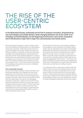 Digital Business Transformation: The Disruption Of Industry Logics 9
The Rise of the
User-centric
Ecosystem
We have already witnessed a number of early indica-
tors of the significant transformation now taking place.
In less than a decade, media has become more of a
social and digital service than a physical product for
mass consumption. Hundreds of start-ups like Airbnb
and eBay have enabled people to directly share and
sell some of their most valuable possessions. And mo-
bile payment and mobile health solutions now threaten
to bypass some of society’s most fundamental institu-
tions. All of these examples point towards a broader,
more systemic shift – one in which the evolving needs
of increasingly empowered end users are reshaping
markets to their core.
From ownership to access
As we move toward a situation where all products are
becoming networked, this unleashes an enormous
potential for the introduction of new services to the
market. Rather than owning and consuming products,
we prefer to stream, share, rent and subscribe to them.
This has clearly been the case for the newspaper
industry for some time, where even the world’s most
dominant publications continue to invent new ways to
charge for access to their content. The film and music
industries took a similar hit when the internet went
mainstream and consumers began to download their
media for free, leaving players like Spotify to step in
with its streaming music model.
As the supply of information and content available to
the average user has increased, the market’s willing-
ness to pay for information and content has dropped
significantly. But although most content can arguably
be found for free online, the inefficiencies of unman-
aged information remain a hurdle for most users.
Which is precisely where innovative companies are ris-
ing to the fore, providing quality content, ease of use,
improved aggregation and curation – on demand. It is
these constantly connected services and experiences,
rather than a single piece of content itself, that today’s
consumers are proving to be willing to pay for.
It is a dramatic shift in consumption patterns that will
impact more and more of the physical world over the
coming years. As users increasingly share not just
online content but everything from cars and apart-
ments to clothing and power tools, the product itself is
becoming an enabler for the service business. The only
thing needed to spawn such new industries is a power-
ful network designed specifically around user access.
In the Networked Society, individuals are the first to embrace innovation. Empowered by
new technologies and mobile devices, these changing behaviors are at the center of an
emerging connected lifestyle. It is the beginning of tomorrow’s user-centric ecosystem,
and it will demand a major shift in logic from all businesses and market actors.
 