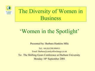 The Diversity of Women in Business ‘ Women in the Spotlight’ Presented by: Barbara Hankins MSc Tel: +44 (0)1299 896911 Email: Barbara@catalystforchange.co.uk To:  The Shifting Gears Conference at Durham University  Monday 10 th  September 2001 