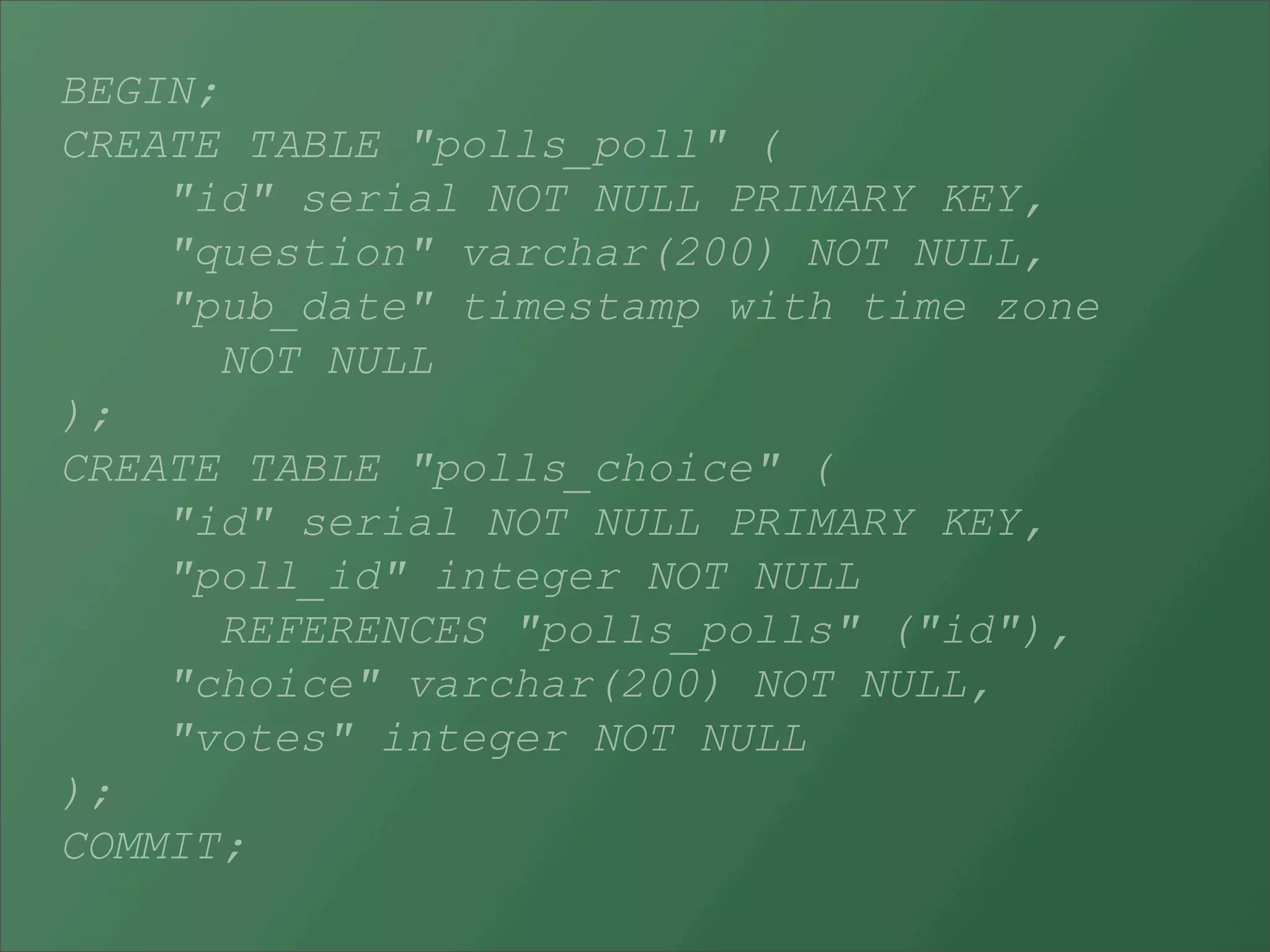 BEGIN;
CREATE TABLE "polls_poll" (
    "id" serial NOT NULL PRIMARY KEY,
    "question" varchar(200) NOT NULL,
    "pub_date" timestamp with time zone
      NOT NULL
);
CREATE TABLE "polls_choice" (
    "id" serial NOT NULL PRIMARY KEY,
    "poll_id" integer NOT NULL
      REFERENCES "polls_polls" ("id"),
    "choice" varchar(200) NOT NULL,
    "votes" integer NOT NULL
);
COMMIT;
 
