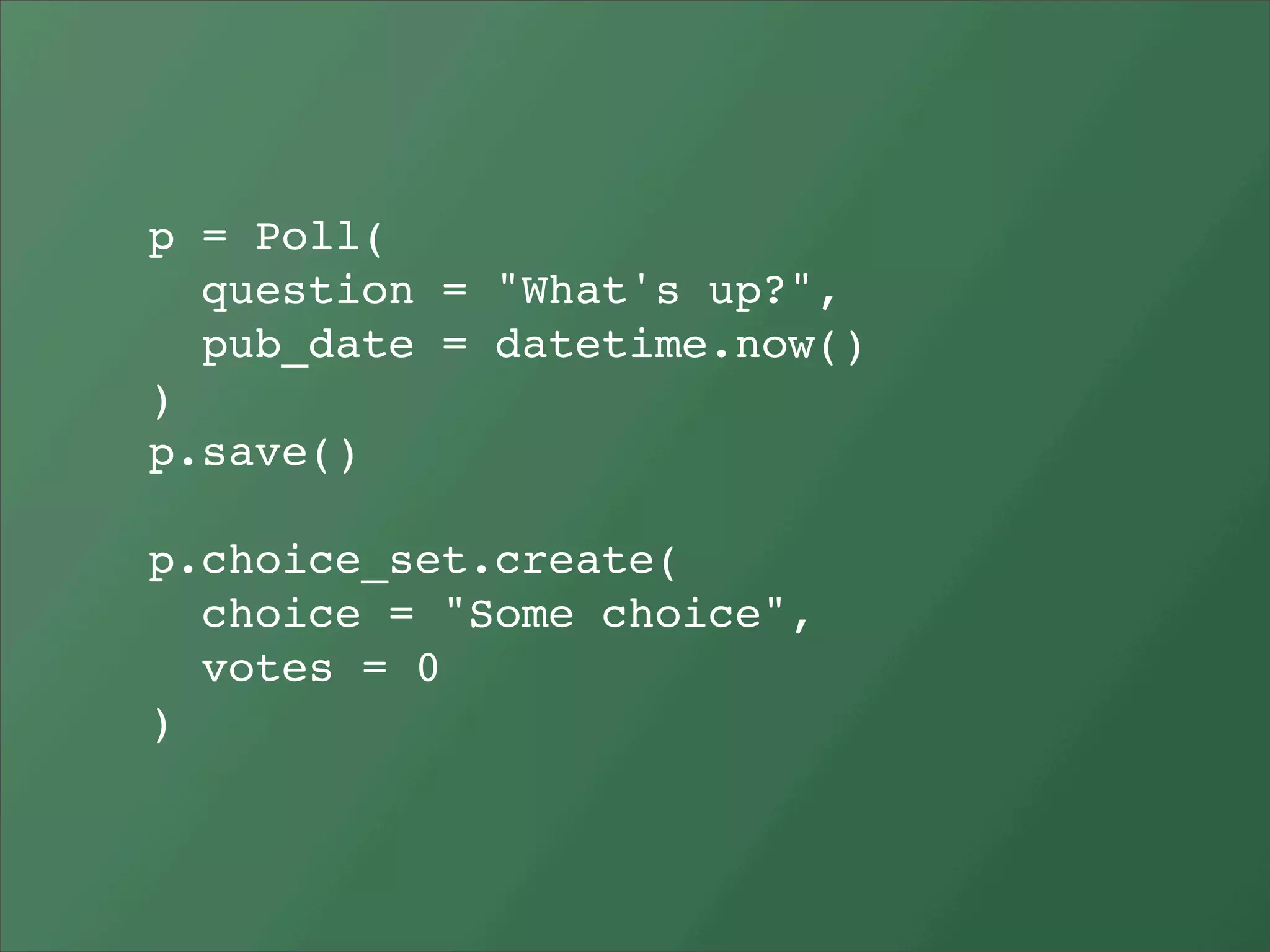 p = Poll(
  question = "What's up?",
  pub_date = datetime.now()
)
p.save()

p.choice_set.create(
  choice = "Some choice",
  votes = 0
)
 